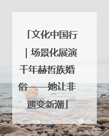 文化中国行｜场景化展演千年赫哲族婚俗——她让非遗变新潮