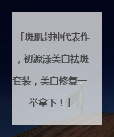 斑肌封神代表作，初源漾美白祛斑套装，美白修复一举拿下！