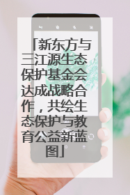 新东方与三江源生态保护基金会达成战略合作，共绘生态保护与教育公益新蓝图