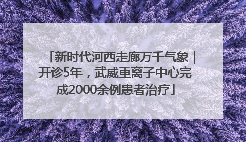 新时代河西走廊万千气象｜开诊5年，武威重离子中心完成2000余例患者治疗