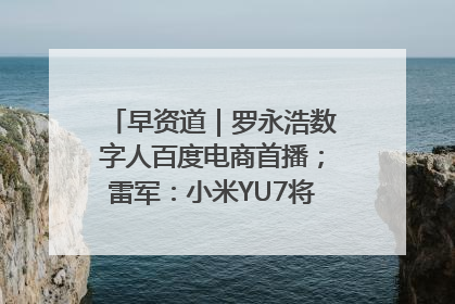早资道｜罗永浩数字人百度电商首播；雷军：小米YU7将于6月底发布