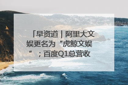 早资道｜阿里大文娱更名为“虎鲸文娱”；百度Q1总营收325亿元超预期