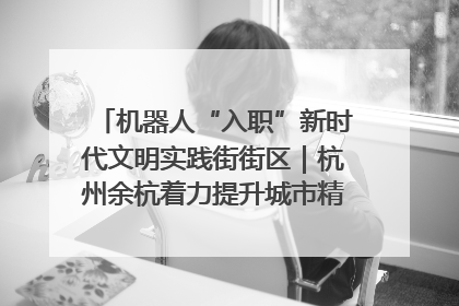 机器人“入职”新时代文明实践街街区｜杭州余杭着力提升城市精细化智能化管理水平