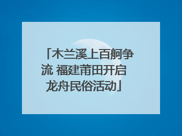 木兰溪上百舸争流 福建莆田开启龙舟民俗活动