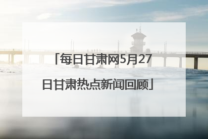 每日甘肃网5月27日甘肃热点新闻回顾