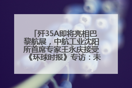 歼35A即将亮相巴黎航展，中航工业沈阳所首席专家王永庆接受《环球时报》专访：未来数量可以有很多