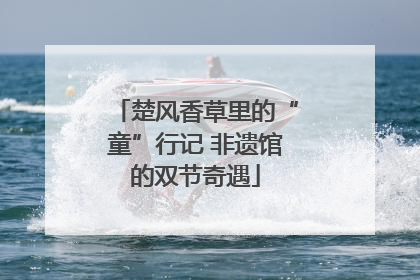 楚风香草里的“童”行记 非遗馆的双节奇遇