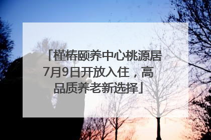 槿椿颐养中心桃源居7月9日开放入住，高品质养老新选择