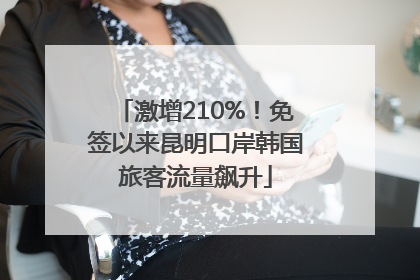 激增210%！免签以来昆明口岸韩国旅客流量飙升