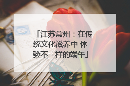 江苏常州：在传统文化滋养中 体验不一样的端午