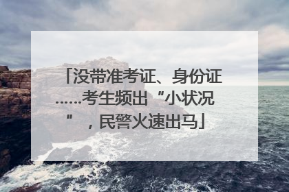 没带准考证、身份证……考生频出“小状况”，民警火速出马