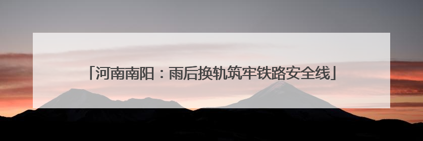 河南南阳：雨后换轨筑牢铁路安全线