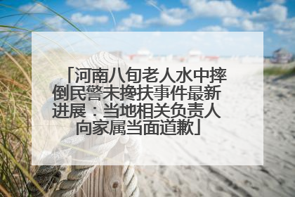河南八旬老人水中摔倒民警未搀扶事件最新进展：当地相关负责人向家属当面道歉