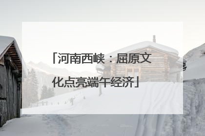 河南西峡：屈原文化点亮端午经济