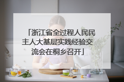 浙江省全过程人民民主人大基层实践经验交流会在桐乡召开