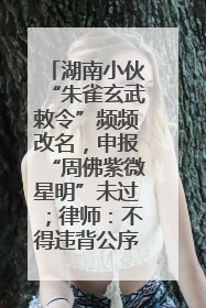 湖南小伙“朱雀玄武敕令”频频改名，申报“周佛紫微星明”未过；律师：不得违背公序良俗