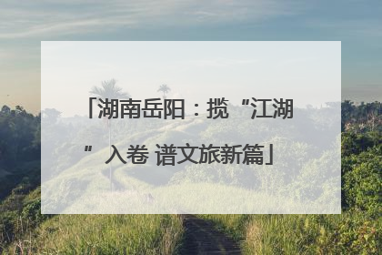 湖南岳阳：揽“江湖”入卷 谱文旅新篇