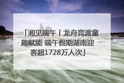 湘见端午丨龙舟竞渡童趣赋能 端午假期湖南迎客超1728万人次