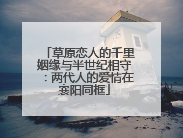 草原恋人的千里姻缘与半世纪相守：两代人的爱情在襄阳同框