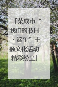 荣成市“我们的节日・端午”主题文化活动精彩纷呈