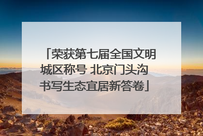 荣获第七届全国文明城区称号 北京门头沟书写生态宜居新答卷