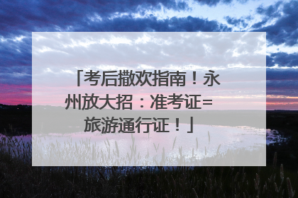 考后撒欢指南！永州放大招：准考证=旅游通行证！