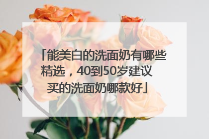 能美白的洗面奶有哪些精选，40到50岁建议买的洗面奶哪款好