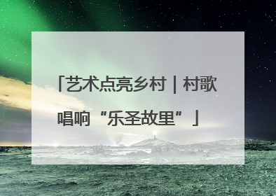艺术点亮乡村｜村歌唱响“乐圣故里”