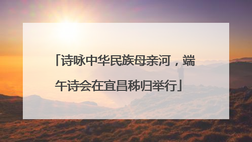 诗咏中华民族母亲河，端午诗会在宜昌秭归举行