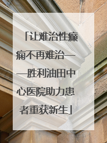 让难治性癫痫不再难治——胜利油田中心医院助力患者重获新生