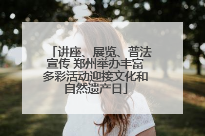 讲座、展览、普法宣传 郑州举办丰富多彩活动迎接文化和自然遗产日