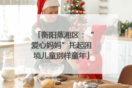 衡阳蒸湘区：“爱心妈妈”托起困境儿童别样童年
