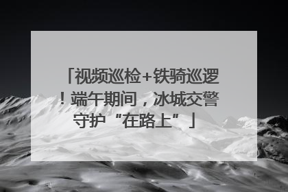 视频巡检+铁骑巡逻！端午期间，冰城交警守护“在路上”