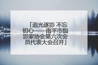 追光逐影 不忘初心——南平市摄影家协会第六次会员代表大会召开