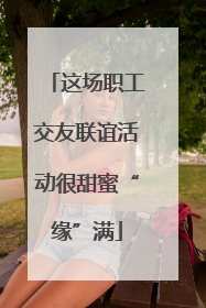 这场职工交友联谊活动很甜蜜“缘”满