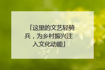 这里的文艺轻骑兵，为乡村振兴注入文化动能