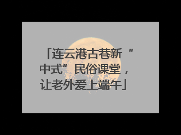 连云港古巷新“中式”民俗课堂，让老外爱上端午