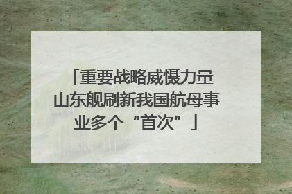 重要战略威慑力量 山东舰刷新我国航母事业多个“首次”