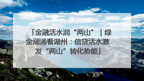 金融活水润“两山”｜绿金潮涌看湖州：信贷活水激发“两山”转化势能