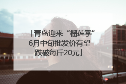 青岛迎来“榴莲季” 6月中旬批发价有望跌破每斤20元