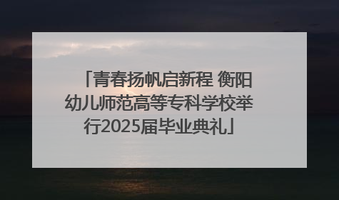 青春扬帆启新程 衡阳幼儿师范高等专科学校举行2025届毕业典礼