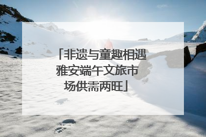 非遗与童趣相遇 雅安端午文旅市场供需两旺