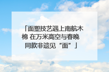 面塑技艺遇上南航木棉 在万米高空与春晚同款非遗见“面”