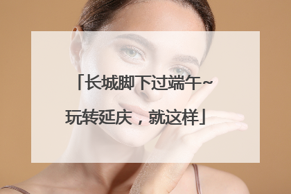 长城脚下过端午~玩转延庆，就这样