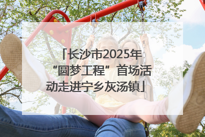 长沙市2025年“圆梦工程”首场活动走进宁乡灰汤镇