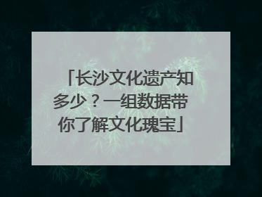 长沙文化遗产知多少？一组数据带你了解文化瑰宝