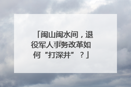 闽山闽水间，退役军人事务改革如何“打深井”？