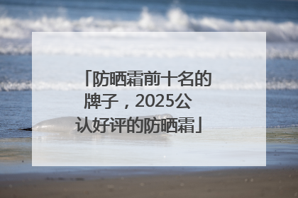 防晒霜前十名的牌子，2025公认好评的防晒霜