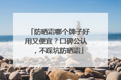 防晒霜哪个牌子好用又便宜？口碑公认，不踩坑防晒霜