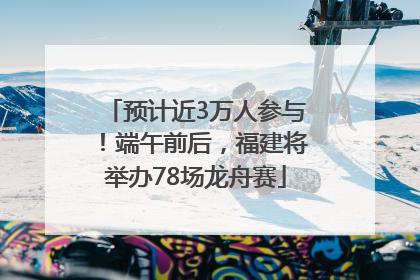 预计近3万人参与！端午前后，福建将举办78场龙舟赛